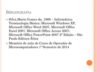 BIBLIOGRAFIA
 Silva,Mario Gomes da, 1968 – Informática:
Terminologia Básica: Microsoft Windows XP,
Microsoft Office Word 2007, Microsoft Office
Excel 2007, Microsoft Office Access 2007,
Microsoft Office PowerPoint 2007 2ª Edição – São
Paulo Editora Érica
 Memória de aula do Curso de Operador de
Microcomputadores 1º Semestre de 2014
 