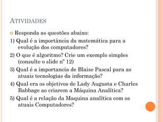 ATIVIDADES
 Responda as questões abaixo:
1) Qual é a importância da matemática para a
evolução dos computadores?
2) O que é algoritmo? Crie um exemplo simples
(consulte o slide nº 12)
3) Qual é a importancia de Blaise Pascal para as
atuais tecnologias da informação?
4) Qual era os objetivos de Lady Augusta e Charles
Babbage ao criarem a Máquina Analítica?
5) Qual é a relação da Maquina analítica com os
atuais Computadores?
 