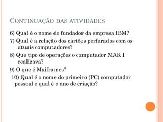 CONTINUAÇÃO DAS ATIVIDADES
6) Qual é o nome do fundador da empresa IBM?
7) Qual é a relação dos cartões perfurados com os
atuais computadores?
8) Que tipo de operações o computador MAK I
realizava?
9) O que é Maiframes?
10) Qual é o nome do primeiro (PC) computador
pessoal e qual é o ano de criação?
 