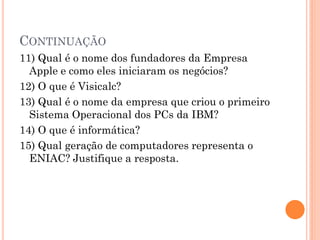 CONTINUAÇÃO
11) Qual é o nome dos fundadores da Empresa
Apple e como eles iniciaram os negócios?
12) O que é Visicalc?
13) Qual é o nome da empresa que criou o primeiro
Sistema Operacional dos PCs da IBM?
14) O que é informática?
15) Qual geração de computadores representa o
ENIAC? Justifique a resposta.
 