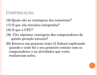 CONTINUAÇÃO.
16) Quais são as vantagens dos transistor?
17) O que são circuitos integrados?
18) O que é CPU?
19) Cite algumas vantagens dos computadores da
quinta geração (atuais)?
20) Escreva um pequeno texto (5 linhas) explicando
quando e onde foi o seu primeiro contato com os
computadores e as atividades que vocês
realizavam neles.
 