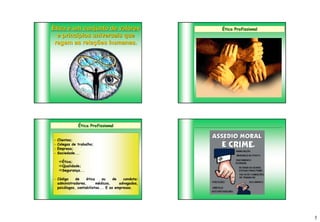 Ética é um conjunto de valores                     Ética Profissional
  e princípios universais que
 regem as relações humanas.




               Ética Profissional


-   Clientes;
-   Colegas de trabalho;
-   Empresa;
-   Sociedade...

    Ética;
    Qualidade;
    Segurança...

- Código     de    ética     ou    de   conduta:
  administradores,       médicos,     advogados,
  psicólogos, contabilistas... E as empresas.




                                                                        5
 