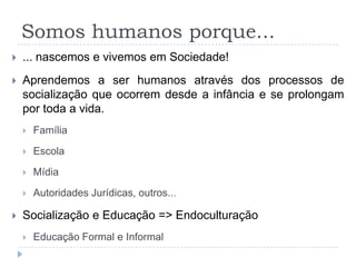 Somos humanos porque...
   ... nascemos e vivemos em Sociedade!
   Aprendemos a ser humanos através dos processos de
    socialização que ocorrem desde a infância e se prolongam
    por toda a vida.
       Família

       Escola

       Mídia

       Autoridades Jurídicas, outros...

   Socialização e Educação => Endoculturação
       Educação Formal e Informal
 