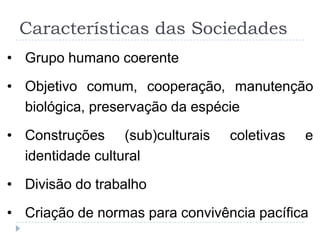 Características das Sociedades
• Grupo humano coerente

• Objetivo comum, cooperação, manutenção
  biológica, preservação da espécie
• Construções (sub)culturais     coletivas   e
  identidade cultural
• Divisão do trabalho

• Criação de normas para convivência pacífica
 
