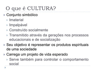 O que é CULTURA?
   Conjunto simbólico
     Imaterial
     Impalpável
     Construído socialmente
     Transmitido através da gerações nos processos
      educacionais e de socialização
   Seu objetivo é representar os produtos espirituais
    de uma sociedade
   Carrega um projeto de vida esperado
     Serve também para controlar o comportamento
      social
 