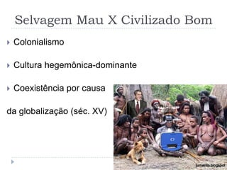 Selvagem Mau X Civilizado Bom
   Colonialismo

   Cultura hegemônica-dominante

   Coexistência por causa

da globalização (séc. XV)
 