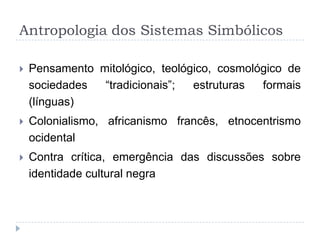 Antropologia dos Sistemas Simbólicos

   Pensamento mitológico, teológico, cosmológico de
    sociedades  “tradicionais”;  estruturas  formais
    (línguas)
   Colonialismo, africanismo francês, etnocentrismo
    ocidental
   Contra crítica, emergência das discussões sobre
    identidade cultural negra
 