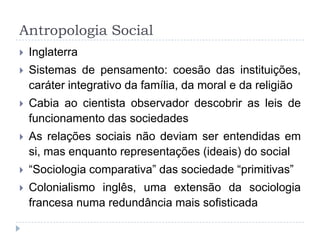 Antropologia Social
   Inglaterra
   Sistemas de pensamento: coesão das instituições,
    caráter integrativo da família, da moral e da religião
   Cabia ao cientista observador descobrir as leis de
    funcionamento das sociedades
   As relações sociais não deviam ser entendidas em
    si, mas enquanto representações (ideais) do social
   “Sociologia comparativa” das sociedade “primitivas”
   Colonialismo inglês, uma extensão da sociologia
    francesa numa redundância mais sofisticada
 