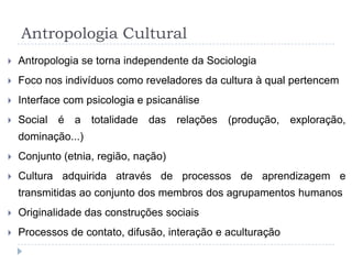 Antropologia Cultural
   Antropologia se torna independente da Sociologia
   Foco nos indivíduos como reveladores da cultura à qual pertencem
   Interface com psicologia e psicanálise
   Social é a totalidade das relações (produção, exploração,
    dominação...)
   Conjunto (etnia, região, nação)
   Cultura adquirida através de processos de aprendizagem e
    transmitidas ao conjunto dos membros dos agrupamentos humanos
   Originalidade das construções sociais
   Processos de contato, difusão, interação e aculturação
 