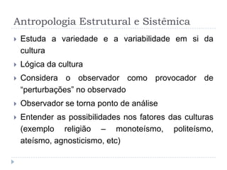 Antropologia Estrutural e Sistêmica
   Estuda a variedade e a variabilidade em si da
    cultura
   Lógica da cultura
   Considera o observador como provocador de
    “perturbações” no observado
   Observador se torna ponto de análise
   Entender as possibilidades nos fatores das culturas
    (exemplo religião – monoteísmo, politeísmo,
    ateísmo, agnosticismo, etc)
 