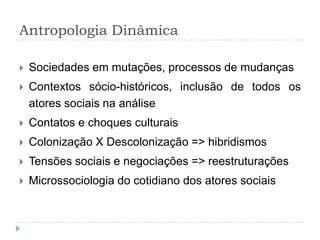 Antropologia Dinâmica

   Sociedades em mutações, processos de mudanças
   Contextos sócio-históricos, inclusão de todos os
    atores sociais na análise
   Contatos e choques culturais
   Colonização X Descolonização => hibridismos
   Tensões sociais e negociações => reestruturações
   Microssociologia do cotidiano dos atores sociais
 