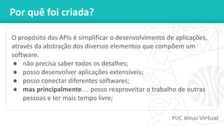 Por quê foi criada?
O propósito das APIs é simplificar o desenvolvimento de aplicações,
através da abstração dos diversos elementos que compõem um
software.
● não precisa saber todos os detalhes;
● posso desenvolver aplicações extensíveis;
● posso conectar diferentes softwares;
● mas principalmente… posso reaproveitar o trabalho de outras
pessoas e ter mais tempo livre;
 