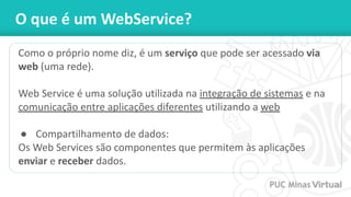 O que é um WebService?
Como o próprio nome diz, é um serviço que pode ser acessado via
web (uma rede).
Web Service é uma solução utilizada na integração de sistemas e na
comunicação entre aplicações diferentes utilizando a web
● Compartilhamento de dados:
Os Web Services são componentes que permitem às aplicações
enviar e receber dados.
 