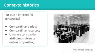 Contexto histórico
Por que a internet foi
construída?
● Compartilhar dados;
● Compartilhar recursos;
● Uma vez construída,
atribuímos diversos
outros propósitos;
 