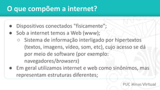 O que compõem a internet?
● Dispositivos conectados "fisicamente";
● Sob a internet temos a Web (www);
○ Sistema de informação interligado por hipertextos
(textos, imagens, vídeo, som, etc), cujo acesso se dá
por meio de software (por exemplo:
navegadores/browsers)
● Em geral utilizamos internet e web como sinônimos, mas
representam estruturas diferentes;
 