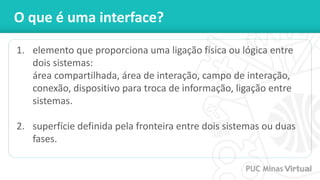 O que é uma interface?
1. elemento que proporciona uma ligação física ou lógica entre
dois sistemas:
área compartilhada, área de interação, campo de interação,
conexão, dispositivo para troca de informação, ligação entre
sistemas.
2. superfície definida pela fronteira entre dois sistemas ou duas
fases.
 