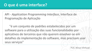 O que é uma interface?
API - Application Programming Interface, Interface de
Programação de Aplicação
"é um conjunto de padrões estabelecidos por um
software para a utilização das suas funcionalidades por
aplicativos de terceiros que não querem envolver-se em
detalhes da implementação do software, mas precisam usar
seus serviços"
 