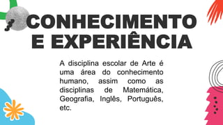 CONHECIMENTO
E EXPERIÊNCIA
A disciplina escolar de Arte é
uma área do conhecimento
humano, assim como as
disciplinas de Matemática,
Geografia, Inglês, Português,
etc.
 