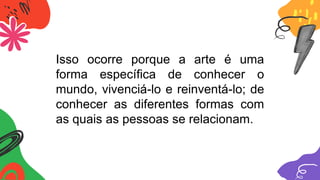 Isso ocorre porque a arte é uma
forma específica de conhecer o
mundo, vivenciá-lo e reinventá-lo; de
conhecer as diferentes formas com
as quais as pessoas se relacionam.
 