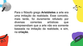 Para o filósofo grego Aristóteles a arte era
uma imitação da realidade. Esse conceito,
mais tarde, foi duramente refutado por
diversas correntes artísticas que
compreendiam que a arte não era somente
baseada na imitação da realidade, e sim,
na criação.
 