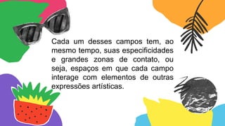 Cada um desses campos tem, ao
mesmo tempo, suas especificidades
e grandes zonas de contato, ou
seja, espaços em que cada campo
interage com elementos de outras
expressões artísticas.
 