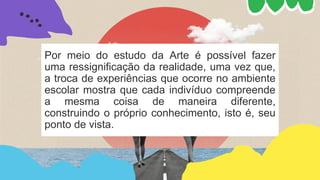 Por meio do estudo da Arte é possível fazer
uma ressignificação da realidade, uma vez que,
a troca de experiências que ocorre no ambiente
escolar mostra que cada indivíduo compreende
a mesma coisa de maneira diferente,
construindo o próprio conhecimento, isto é, seu
ponto de vista.
 