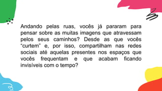Andando pelas ruas, vocês já pararam para
pensar sobre as muitas imagens que atravessam
pelos seus caminhos? Desde as que vocês
“curtem” e, por isso, compartilham nas redes
sociais até aquelas presentes nos espaços que
vocês frequentam e que acabam ficando
invisíveis com o tempo?
 