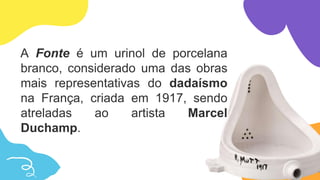 A Fonte é um urinol de porcelana
branco, considerado uma das obras
mais representativas do dadaísmo
na França, criada em 1917, sendo
atreladas ao artista Marcel
Duchamp.
 