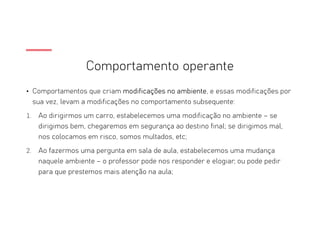 Comportamento operante
• Comportamentos que criam modificações no ambiente, e essas modificações por
sua vez, levam a modificações no comportamento subsequente:
1. Ao dirigirmos um carro, estabelecemos uma modificação no ambiente – se
dirigimos bem, chegaremos em segurança ao destino final; se dirigimos mal,
nos colocamos em risco, somos multados, etc;
2. Ao fazermos uma pergunta em sala de aula, estabelecemos uma mudança
naquele ambiente – o professor pode nos responder e elogiar; ou pode pedir
para que prestemos mais atenção na aula;
 