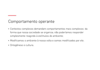 Comportamento operante
• Contextos complexos demandam comportamentos mais complexos: da
forma que nossa sociedade se organiza, não poderíamos responder
simplesmente reagindo à estímulos do ambiente;
• Modificamos o ambiente à nossa volta e somos modificados por ele.
• Ontogênese e cultura.
 