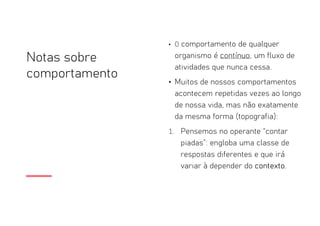 Notas sobre
comportamento
• O comportamento de qualquer
organismo é contínuo, um fluxo de
atividades que nunca cessa.
• Muitos de nossos comportamentos
acontecem repetidas vezes ao longo
de nossa vida, mas não exatamente
da mesma forma (topografia):
1. Pensemos no operante “contar
piadas”: engloba uma classe de
respostas diferentes e que irá
variar à depender do contexto.
 
