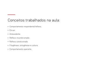 Conceitos trabalhados na aula:
• Comportamento respondente/reflexo;
• Eliciar;
• Antecedente;
• Reflexo incondicionado;
• Reflexo condicionado;
• Filogênese, ontogênese e cultura;
• Comportamento operante;
 