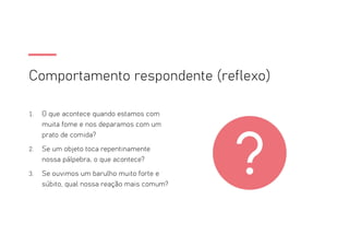 Comportamento respondente (reflexo)
1. O que acontece quando estamos com
muita fome e nos deparamos com um
prato de comida?
2. Se um objeto toca repentinamente
nossa pálpebra, o que acontece?
3. Se ouvimos um barulho muito forte e
súbito, qual nossa reação mais comum?
 