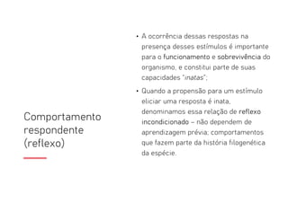 Comportamento
respondente
(reflexo)
• A ocorrência dessas respostas na
presença desses estímulos é importante
para o funcionamento e sobrevivência do
organismo, e constitui parte de suas
capacidades “inatas”;
• Quando a propensão para um estímulo
eliciar uma resposta é inata,
denominamos essa relação de reflexo
incondicionado – não dependem de
aprendizagem prévia; comportamentos
que fazem parte da história filogenética
da espécie.
 