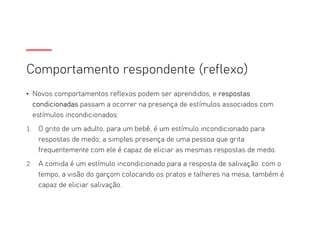 Comportamento respondente (reflexo)
• Novos comportamentos reflexos podem ser aprendidos, e respostas
condicionadas passam a ocorrer na presença de estímulos associados com
estímulos incondicionados:
1. O grito de um adulto, para um bebê, é um estímulo incondicionado para
respostas de medo; a simples presença de uma pessoa que grita
frequentemente com ele é capaz de eliciar as mesmas respostas de medo.
2. A comida é um estímulo incondicionado para a resposta de salivação. com o
tempo, a visão do garçom colocando os pratos e talheres na mesa, também é
capaz de eliciar salivação.
 