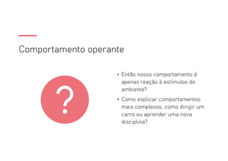 Comportamento operante
• Então nosso comportamento é
apenas reação à estímulos do
ambiente?
• Como explicar comportamentos
mais complexos, como dirigir um
carro ou aprender uma nova
disciplina?
 