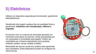 12
5) Eletrônicos
Utilizam um dispositivo especial para funcionarem, geralmente
eletroeletrônicos.
Geralmente não exigem qualquer tipo de qualidade física e,
geralmente, trabalham com coordenação, reflexos e
cognição.
Funcionam com um conjunto de instruções gravadas em
memórias numa placa ou cartucho, sendo processadas por
um computador e controladas pelo jogador. Podem ser
controlados por inúmeros dispositivos como joysticks,
voltantes, pedais, mouse, teclado e botões.
Necessitam de recurso visual e/ou auditivo para apresentar
seus resultados. Esses dispositivos podem se configurar de
várias formas.
 