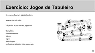 13
Em grupos, fazer um jogo de tabuleiro.
Aula de hoje + 2 aulas.
Em grupos de, no máximo, 5 pessoas.
Obrigatório:
estabelecer tema
objetivo
regras
nome do jogo
confeccionar tabuleiro físico, peças, etc.
Tipos de jogosExercício: Jogos de Tabuleiro
 