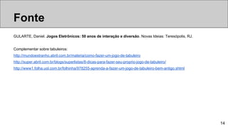 GULARTE, Daniel. Jogos Eletrônicos: 50 anos de interação e diversão. Novas Ideias: Teresópolis, RJ.
Complementar sobre tabuleiros:
http://mundoestranho.abril.com.br/materia/como-fazer-um-jogo-de-tabuleiro
http://super.abril.com.br/blogs/superlistas/8-dicas-para-fazer-seu-proprio-jogo-de-tabuleiro/
http://www1.folha.uol.com.br/folhinha/978255-aprenda-a-fazer-um-jogo-de-tabuleiro-bem-antigo.shtml
14
Tipos de jogosFonte
 