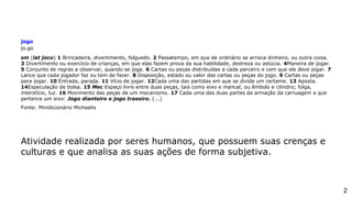 jogo
jo.go
sm (lat jocu) 1 Brincadeira, divertimento, folguedo. 2 Passatempo, em que de ordinário se arrisca dinheiro, ou outra coisa.
3 Divertimento ou exercício de crianças, em que elas fazem prova da sua habilidade, destreza ou astúcia. 4Maneira de jogar.
5 Conjunto de regras a observar, quando se joga. 6 Cartas ou peças distribuídas a cada parceiro e com que ele deve jogar. 7
Lance que cada jogador faz ou tem de fazer. 8 Disposição, estado ou valor das cartas ou peças do jogo. 9 Cartas ou peças
para jogar. 10 Entrada, parada. 11 Vício de jogar. 12Cada uma das partidas em que se divide um certame. 13 Aposta.
14Especulação de bolsa. 15 Mec Espaço livre entre duas peças, tais como eixo e mancal, ou êmbolo e cilindro; folga,
interstício, luz. 16 Movimento das peças de um mecanismo. 17 Cada uma das duas partes da armação da carruagem a que
pertence um eixo: Jogo dianteiro e jogo traseiro. (...)
Fonte: Minidicionário Michaelis
Atividade realizada por seres humanos, que possuem suas crenças e
culturas e que analisa as suas ações de forma subjetiva.
2
 