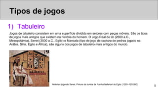 5
1) Tabuleiro
Jogos de tabuleiro consistem em uma superfície dividida em setores com peças móveis. São os tipos
de jogos mais antigos que existem na história do homem. O Jogo Real de Ur (2600 a.C.,
Mesopotâmia), Senet (3500 a.C., Egito) e Mancala (tipo de jogo de captura de pedras jogado na
Arábia, Síria, Egito e África), são alguns dos jogos de tabuleiro mais antigos do mundo.
Nefertari jogando Senet. Pintura da tumba da Rainha Nefertari do Egito (1295–1255 BC)
Tipos de jogos
 