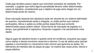 Cada jogo temático possui regras que remontam preceitos da realidade. Por
exemplo, o jogador que sofria alguma penalidade deveria voltar determinadas
casas do tabuleiro, considerando que o objetivo do jogo seria chegar em um
determinado ponto do mesmo.
Essa marcação especial dos tabuleiros pode ser através de um sistema delimitado
de quadros, representando saída e chegada, ou então pontos que indicam
pontuações, bônus e ações ou então pontos específicos que somente
determinadas peças podem utilizar. Outra forma de marcação de jogadas é o
tempo, que geralmente é regressivo, forçando o jogador a ter pensamento mais
rápido.
Alguns jogos de tabuleiro levam o quesito sorte em evidência, enquanto que jogos
como xadrez e damas envolvem raciocínio e técnica. O uso de dados para calcular
jogadas e movimentos é o mecanismo mais comum que gerencia as ações. Os
elementos de interface são as peças do jogo, na maioria das vezes pinos, blocos e
peças plástica.
7
 