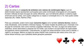 8
2) Cartas
Jogos de cartas é um conjunto de símbolos com valores de combinação lógica, que em
determinadas regras representam pontuações para cada combinação empregada em uma jogada.
Existem milhares de tipos de jogos de cartas diferentes, que normalmente utilizam o sistema anglo-
americano de 52 cartas, com quatro categorias ou naipes e numeração de 2 a 10, mais quatro cartas
especiais (Ás, Valete, Rainha e Rei).
Pela sua variedade, podem tanto exigir raciocínio lógico como também extrema técnica, desde a
mais oficializada, como também a famosa trapaça. Foi nesse modelo de partida que o chamado vício
de jogo foi conhecido, bem como manhas e jogadas maliciosas. Por isso, os jogos de cartas foram
malvistos, sendo associados a pessoas de má índole, que roubam e se aproveitam da ingenuidade
de jogadores menos experientes. Culturalmente, os jogos de cartas lembram vícios como a bebida, o
cigarro e as drogas. Mesmo os jogos de cartas infantis mais modernos são vistos como vício, por
causa dessa herança, que é passada desde gerações passadas.
 
