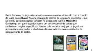 Recentemente, os jogos de cartas tomaram uma nova dimensão com a criação
de jogos como Super Trunfo (disputa de valores de uma carta específica), que
se tornou bastante popular também na década de 1980, e Magic the
Gathering, em que o jogador possui um deck especial de cartas que
simbolizam magias específicas. Nestes dois modelos de jogo, os jogadores
apresentam suas cartas e são feitos cálculos externos com os atributos de
cada conjunto de cartas.
9
 