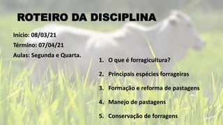ROTEIRO DA DISCIPLINA
1. O que é forragicultura?
2. Principais espécies forrageiras
3. Formação e reforma de pastagens
4. Manejo de pastagens
5. Conservação de forragens
Início: 08/03/21
Término: 07/04/21
Aulas: Segunda e Quarta.
 
