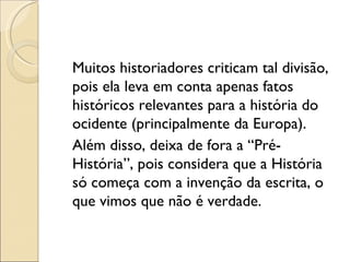 Muitos historiadores criticam tal divisão, pois ela leva em conta apenas fatos históricos relevantes para a história do ocidente (principalmente da Europa). Além disso, deixa de fora a “Pré- História”, pois considera que a História só começa com a invenção da escrita, o que vimos que não é verdade. 
