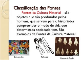 Classificação das Fontes Fontes da Cultura Material  – são objetos que são produzidos pelos homens, que servem para o historiador compreender o modo de vida que determinada sociedade tem. São exemplos de Fontes da Cultura Material: Brinquedos Talheres Pontas de Flecha 