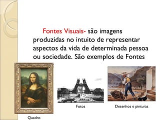 Fontes Visuais-  são imagens produzidas no intuito de representar aspectos da vida de determinada pessoa ou sociedade. São exemplos de Fontes Visuais:  Quadro Fotos Desenhos e pinturas 