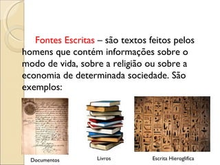 Fontes Escritas  – são textos feitos pelos homens que contém informações sobre o modo de vida, sobre a religião ou sobre a economia de determinada sociedade. São exemplos: Documentos Livros Escrita Hieroglifica 