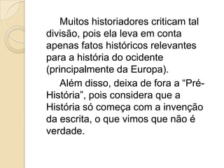 Muitos historiadores criticam tal
divisão, pois ela leva em conta
apenas fatos históricos relevantes
para a história do ocidente
(principalmente da Europa).
    Além disso, deixa de fora a “Pré-
História”, pois considera que a
História só começa com a invenção
da escrita, o que vimos que não é
verdade.
 